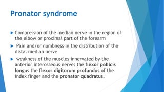 Pronator syndrome
 Compression of the median nerve in the region of
the elbow or proximal part of the forearm
 Pain and/or numbness in the distribution of the
distal median nerve
 weakness of the muscles innervated by the
anterior interosseous nerve: the flexor pollicis
longus the flexor digitorum profundus of the
index finger and the pronator quadratus.
 
