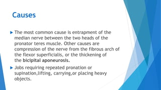 Causes
 The most common cause is entrapment of the
median nerve between the two heads of the
pronator teres muscle. Other causes are
compression of the nerve from the fibrous arch of
the flexor superficialis, or the thickening of
the bicipital aponeurosis.
 Jobs requiring repeated pronation or
supination,lifting, carrying,or placing heavy
objects.
 