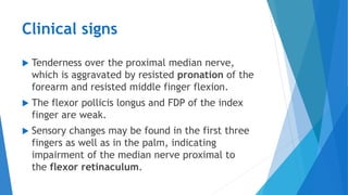 Clinical signs
 Tenderness over the proximal median nerve,
which is aggravated by resisted pronation of the
forearm and resisted middle finger flexion.
 The flexor pollicis longus and FDP of the index
finger are weak.
 Sensory changes may be found in the first three
fingers as well as in the palm, indicating
impairment of the median nerve proximal to
the flexor retinaculum.
 