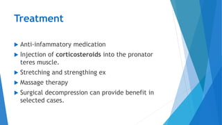 Treatment
 Anti-infammatory medication
 Injection of corticosteroids into the pronator
teres muscle.
 Stretching and strengthing ex
 Massage therapy
 Surgical decompression can provide benefit in
selected cases.
 