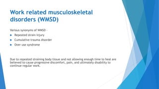 Work related musculoskeletal
disorders (WMSD)
Various synonyms of WMSD –
 Repeated strain injury
 Cumulative trauma disorder
 Over use syndrome
Due to repeated straining body tissue and not allowing enough time to heal are
believed to cause progressive discomfort, pain, and ultimately disability to
continue regular work.
 