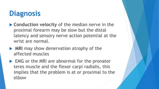Diagnosis
 Conduction velocity of the median nerve in the
proximal forearm may be slow but the distal
latency and sensory nerve action potential at the
wrist are normal.
 MRI may show denervation atrophy of the
affected muscles
 EMG or the MRI are abnormal for the pronator
teres muscle and the flexor carpi radialis, this
implies that the problem is at or proximal to the
elbow
 