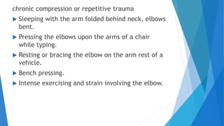 chronic compression or repetitive trauma
 Sleeping with the arm folded behind neck, elbows
bent.
 Pressing the elbows upon the arms of a chair
while typing.
 Resting or bracing the elbow on the arm rest of a
vehicle.
 Bench pressing.
 Intense exercising and strain involving the elbow.
 