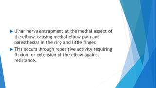  Ulnar nerve entrapment at the medial aspect of
the elbow, causing medial elbow pain and
paresthesias in the ring and little finger.
 This occurs through repetitive activity requiring
flexion or extension of the elbow against
resistance.
 
