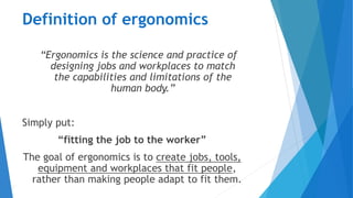 Definition of ergonomics
“Ergonomics is the science and practice of
designing jobs and workplaces to match
the capabilities and limitations of the
human body.”
Simply put:
“fitting the job to the worker”
The goal of ergonomics is to create jobs, tools,
equipment and workplaces that fit people,
rather than making people adapt to fit them.
 
