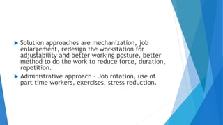  Solution approaches are mechanization, job
enlargement, redesign the workstation for
adjustability and better working posture, better
method to do the work to reduce force, duration,
repetition.
 Administrative approach – Job rotation, use of
part time workers, exercises, stress reduction.
 
