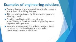 Examples of engineering solutions
 Counter balance and suspend hand tools - reduce
static load of holding the tool.
 Tilt the work surface - facilitate better posture,
viewing, reach.
 Provide hand tools with correct grip
style/diameter/texture – reduce gripping force,
improve wrist posture
 Maintain sharpness of the knives – reduce force
required to cut Hand tools are properly
maintained - reduce vibration
 