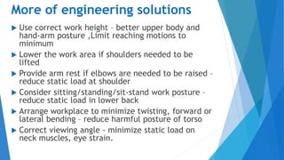 More of engineering solutions
 Use correct work height – better upper body and
hand-arm posture ,Limit reaching motions to
minimum
 Lower the work area if shoulders needed to be
lifted
 Provide arm rest if elbows are needed to be raised –
reduce static load at shoulder
 Consider sitting/standing/sit-stand work posture –
reduce static load in lower back
 Arrange workplace to minimize twisting, forward or
lateral bending – reduce harmful posture of torso
 Correct viewing angle - minimize static load on
neck muscles, eye strain.
 