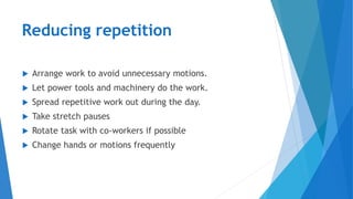  Arrange work to avoid unnecessary motions.
 Let power tools and machinery do the work.
 Spread repetitive work out during the day.
 Take stretch pauses
 Rotate task with co-workers if possible
 Change hands or motions frequently
Reducing repetition
 