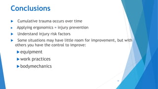 Conclusions
 Cumulative trauma occurs over time
 Applying ergonomics = injury prevention
 Understand injury risk factors
 Some situations may have little room for improvement, but with
others you have the control to improve:
equipment
work practices
bodymechanics
53
 