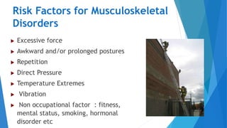 Risk Factors for Musculoskeletal
Disorders
 Excessive force
 Awkward and/or prolonged postures
 Repetition
 Direct Pressure
 Temperature Extremes
 Vibration
 Non occupational factor : fitness,
mental status, smoking, hormonal
disorder etc 6
 