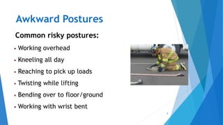 8
Awkward Postures
Common risky postures:
 Working overhead
 Kneeling all day
 Reaching to pick up loads
 Twisting while lifting
 Bending over to floor/ground
 Working with wrist bent
 