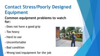 9
Contact Stress/Poorly Designed
Equipment
Common equipment problems to watch
for:
 Does not have a good grip
 Too heavy
 Hard to use
 Uncomfortable
 Bad condition
 Wrong tool/equipment for the job
 