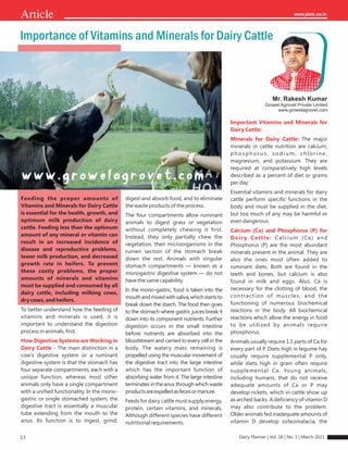 13
Article
Mr. Rakesh Kumar
Growel Agrovet Private Limited
www.growelagrovet.com
Importance of Vitamins and Minerals for Dairy Cattle
Feeding the proper amounts of
Vitamins and Minerals for Dairy Cattle
is essential for the health, growth, and
optimum milk production of dairy
cattle. Feeding less than the optimum
amount of any mineral or vitamin can
result in an increased incidence of
disease and reproductive problems,
lower milk production, and decreased
growth rate in heifers. To prevent
these costly problems, the proper
amounts of minerals and vitamins
must be supplied and consumed by all
dairy cattle, including milking cows,
dry cows, and heifers.
To better understand how the feeding of
vitamins and minerals is used, it is
important to understand the digestion
process in animals, ﬁrst.
How Digestive Systems are Working in
Dairy Cattle - The main distinction in a
cow's digestive system or a ruminant
digestive system is that the stomach has
four separate compartments, each with a
unique function, whereas most other
animals only have a single compartment
with a uniﬁed functionality. In the mono-
gastric or single stomached system, the
digestive tract is essentially a muscular
tube extending from the mouth to the
anus. Its function is to ingest, grind,
digest and absorb food, and to eliminate
the waste products of the process.
The four compartments allow ruminant
animals to digest grass or vegetation
without completely chewing it ﬁrst.
Instead, they only partially chew the
vegetation, then microorganisms in the
rumen section of the stomach break
down the rest. Animals with singular
stomach compartments — known as a
monogastric digestive system — do not
have the same capability.
In the mono-gastric, food is taken into the
mouthandmixedwithsaliva,whichstartsto
break down the starch. The food then goes
to the stomach where gastric juices break it
down into its component nutrients. Further
digestion occurs in the small intestine
before nutrients are absorbed into the
bloodstream and carried to every cell in the
body. The watery mass remaining is
propelled using the muscular movement of
the digestive tract into the large intestine
which has the important function of
absorbing water from it. The large intestine
terminates in the anus through which waste
productsareexpelledasfecesormanure.
Feeds for dairy cattle must supply energy,
protein, certain vitamins, and minerals.
Although different species have different
nutritional requirements.
Important Vitamins and Minerals for
Dairy Cattle:
Minerals for Dairy Cattle: The major
minerals in cattle nutrition are calcium,
ph os phorus , s odi um , ch l ori n e,
magnesium, and potassium. They are
required at comparatively high levels
described as a percent of diet or grams
per day.
Essential vitamins and minerals for dairy
cattle perform speciﬁc functions in the
body and must be supplied in the diet,
but too much of any may be harmful or
even dangerous.
Calcium (Ca) and Phosphorus (P) for
Dair y Cattle: Calcium (Ca) and
Phosphorus (P) are the most abundant
minerals present in the animal. They are
also the ones most often added to
ruminant diets. Both are found in the
teeth and bones, but calcium is also
found in milk and eggs. Also, Ca is
necessary for the clotting of blood, the
contraction of muscles, and the
functioning of numerous biochemical
reactions in the body. All biochemical
reactions which allow the energy in food
to be utilized by animals require
phosphorus.
Animals usually require 1.5 parts of Ca for
every part of P. Diets high in legume hay
usually require supplemental P only,
while diets high in grain often require
supplemental Ca. Young animals,
including humans, that do not receive
adequate amounts of Ca or P may
develop rickets, which in cattle show up
as arched backs. A deﬁciency of vitamin D
may also contribute to the problem.
Older animals fed inadequate amounts of
vitamin D develop osteomalacia, the
Dairy Planner | Vol. 18 | No. 3 | March 2021
 