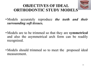 OBJECTIVES OF IDEAL
ORTHODONTIC STUDY MODELS
•Models accurately reproduce the teeth and their
surrounding soft tissues.
•Models are to be trimmed so that they are symmetrical
and also the asymmetrical arch form can be readily
recognized.
•Models should trimmed so to meet the proposed ideal
measurement.
10
 