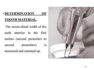 • DETERMINATION OF
TOOTH MATERIAL.
The mesio-distal width of the
teeth anterior to the first
molars (second premolars to
second premolars) is
measured and summed up.
100
 