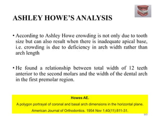 ASHLEY HOWE’S ANALYSIS
• According to Ashley Howe crowding is not only due to tooth
size but can also result when there is inadequate apical base,
i.e. crowding is due to deficiency in arch width rather than
arch length
• He found a relationship between total width of 12 teeth
anterior to the second molars and the width of the dental arch
in the first premolar region.
103
Howes AE.
A polygon portrayal of coronal and basal arch dimensions in the horizontal plane.
American Journal of Orthodontics. 1954 Nov 1;40(11):811-31.
 