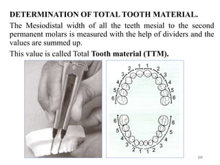 105
DETERMINATION OF TOTAL TOOTH MATERIAL.
The Mesiodistal width of all the teeth mesial to the second
permanent molars is measured with the help of dividers and the
values are summed up.
This value is called Total Tooth material (TTM).
 