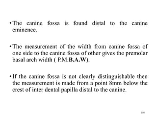 •The canine fossa is found distal to the canine
eminence.
•The measurement of the width from canine fossa of
one side to the canine fossa of other gives the premolar
basal arch width ( P.M.B.A.W).
•If the canine fossa is not clearly distinguishable then
the measurement is made from a point 8mm below the
crest of inter dental papilla distal to the canine.
108
 