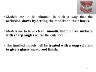 •Models are to be trimmed in such a way that the
occlusion shows by setting the models on their backs.
•Models are to have clean, smooth, bubble free surfaces
with sharp angles where the cuts meet.
•The finished models will be treated with a soap solution
to give a glassy mar-proof finish.
11
 