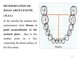 DETERMINATION OF
BASAL ARCH LENGTH.
( B.A.L)
In the maxilla the median line
measurement from Downs A
point perpendicular to the
occlusal plane , then to the
median point on a line
connecting the distal surface of
the first molar.
110
 