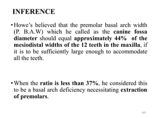 INFERENCE
•Howe’s believed that the premolar basal arch width
(P. B.A.W) which he called as the canine fossa
diameter should equal approximately 44% of the
mesiodistal widths of the 12 teeth in the maxilla, if
it is to be sufficiently large enough to accommodate
all the teeth.
•When the ratio is less than 37%, he considered this
to be a basal arch deficiency necessitating extraction
of premolars.
113
 