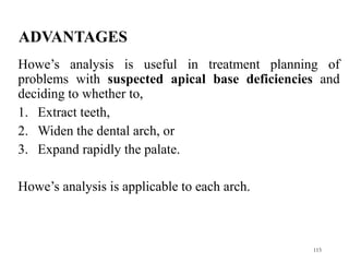 ADVANTAGES
Howe’s analysis is useful in treatment planning of
problems with suspected apical base deficiencies and
deciding to whether to,
1. Extract teeth,
2. Widen the dental arch, or
3. Expand rapidly the palate.
Howe’s analysis is applicable to each arch.
115
 