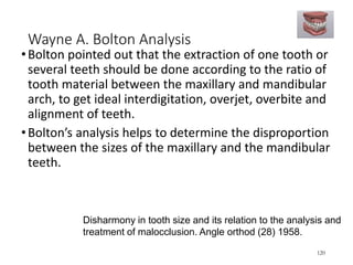 Wayne A. Bolton Analysis
•Bolton pointed out that the extraction of one tooth or
several teeth should be done according to the ratio of
tooth material between the maxillary and mandibular
arch, to get ideal interdigitation, overjet, overbite and
alignment of teeth.
•Bolton’s analysis helps to determine the disproportion
between the sizes of the maxillary and the mandibular
teeth.
120
Disharmony in tooth size and its relation to the analysis and
treatment of malocclusion. Angle orthod (28) 1958.
 