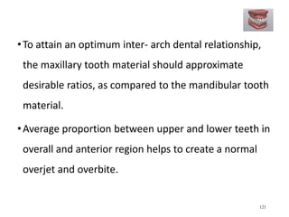•To attain an optimum inter- arch dental relationship,
the maxillary tooth material should approximate
desirable ratios, as compared to the mandibular tooth
material.
•Average proportion between upper and lower teeth in
overall and anterior region helps to create a normal
overjet and overbite.
121
 