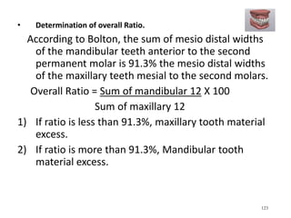 • Determination of overall Ratio.
According to Bolton, the sum of mesio distal widths
of the mandibular teeth anterior to the second
permanent molar is 91.3% the mesio distal widths
of the maxillary teeth mesial to the second molars.
Overall Ratio = Sum of mandibular 12 X 100
Sum of maxillary 12
1) If ratio is less than 91.3%, maxillary tooth material
excess.
2) If ratio is more than 91.3%, Mandibular tooth
material excess.
123
 
