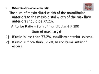 • Determination of anterior ratio.
The sum of mesio distal width of the mandibular
anteriors to the mesio distal width of the maxillary
anteriors should be 77.2%.
Anterior Ratio = Sum of mandibular 6 X 100
Sum of maxillary 6
1) If ratio is less than 77.2%, maxillary anterior excess.
2) If ratio is more than 77.2%, Mandibular anterior
excess.
124
 