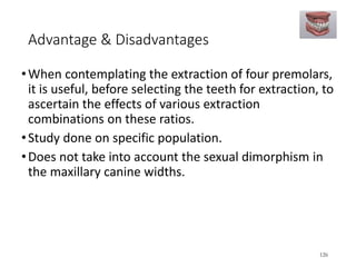 Advantage & Disadvantages
•When contemplating the extraction of four premolars,
it is useful, before selecting the teeth for extraction, to
ascertain the effects of various extraction
combinations on these ratios.
•Study done on specific population.
•Does not take into account the sexual dimorphism in
the maxillary canine widths.
126
 