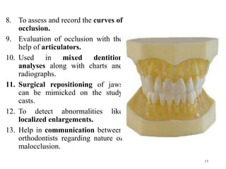 8. To assess and record the curves of
occlusion.
9. Evaluation of occlusion with the
help of articulators.
10. Used in mixed dentition
analyses along with charts and
radiographs.
11. Surgical repositioning of jaws
can be mimicked on the study
casts.
12. To detect abnormalities like
localized enlargements.
13. Help in communication between
orthodontists regarding nature of
malocclusion.
13
 