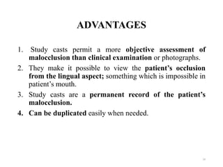 ADVANTAGES
1. Study casts permit a more objective assessment of
malocclusion than clinical examination or photographs.
2. They make it possible to view the patient’s occlusion
from the lingual aspect; something which is impossible in
patient’s mouth.
3. Study casts are a permanent record of the patient’s
malocclusion.
4. Can be duplicated easily when needed.
14
 