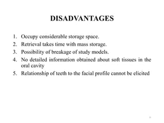 DISADVANTAGES
1. Occupy considerable storage space.
2. Retrieval takes time with mass storage.
3. Possibility of breakage of study models.
4. No detailed information obtained about soft tissues in the
oral cavity
5. Relationship of teeth to the facial profile cannot be elicited
15
 