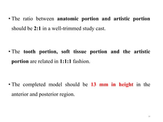 • The ratio between anatomic portion and artistic portion
should be 2:1 in a well-trimmed study cast.
• The tooth portion, soft tissue portion and the artistic
portion are related in 1:1:1 fashion.
• The completed model should be 13 mm in height in the
anterior and posterior region.
18
 