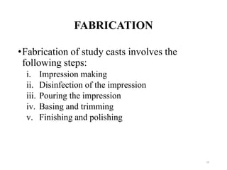 FABRICATION
•Fabrication of study casts involves the
following steps:
i. Impression making
ii. Disinfection of the impression
iii. Pouring the impression
iv. Basing and trimming
v. Finishing and polishing
19
 