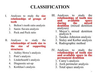 CLASSIFICATION
I. Analyses to study the size
relationships of groups of
teeth
1. Bolton’s tooth ratio analysis
2. Sanin–Savara analysis
3. Peck and Peck ratio
II. Analyses to study the
relationships of tooth size to
the size of supporting
structures
1. Ashley Howe’s analysis
2. Pont’s analysis
3. Linderhearth’s analysis
4. Diagnostic set-up
5. Korkhau’s analysis
27
III. Analyses to study the
relationships of tooth size
and available space
during the mixed
dentition (mixed dentition
analyses)
1. Moyer’s mixed dentition
analysis b
2. Tanaka–Johnston analysis
3. Staley and Kerber analysis
4. Radiographic method
IV. Analyses to study the
relationships of tooth size
and available space in the
permanent dentition
1. Carey’s analysis
2. Arch perimeter analysis
3. Total space analysis
 