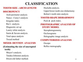 TOOTH SIZE - ARCH LENGTH
DISCREPENCY
Arch-perimeter analysis
Nance - Carey’s analysis
Irregular index
Ree’s analysis.
Diagnostic set up
Laarry white analysis
Sanin & Savara analysis
Total space analysis
Tweed method
MIXED- DENTION ANALYSIS
(Estimating the size of unerupted
teeth)
Moyer’s analysis.
Tanaka-Johnston analysis.
Hixon-old father method.
Huckaba analysis.
Upper/lower tooth size disharmony
Bolton’s tooth ratio analysis
TOOTH-SHAPE DISHARMONY
Peck & peck index.
PHOTOGRAPHIC ANALYSIS OF
STUDY MODEL
Sterophotogrametry
Occlusograms
Holographic image analysis
COMPUTERIZED ANALYSIS
Oscopo
Reflex metrography
28
CLASSIFICATION
 