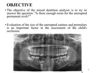 OBJECTIVE
• The objective of the mixed dentition analysis is to try to
answer the question: "Is there enough room for the unerupted
permanent teeth?"
• Evaluation of the size of the unerupted canines and premolars
is an important factor in the assessment of the child's
occlusion.
31
 