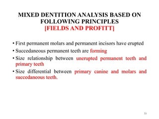 MIXED DENTITION ANALYSIS BASED ON
FOLLOWING PRINCIPLES
[FIELDS AND PROFITT]
• First permanent molars and permanent incisors have erupted
• Succedaneous permanent teeth are forming
• Size relationship between unerupted permanent teeth and
primary teeth
• Size differential between primary canine and molars and
succedaneous teeth.
33
 