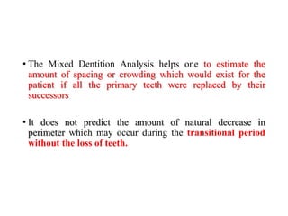 • The Mixed Dentition Analysis helps one to estimate the
amount of spacing or crowding which would exist for the
patient if all the primary teeth were replaced by their
successors
• It does not predict the amount of natural decrease in
perimeter which may occur during the transitional period
without the loss of teeth.
 