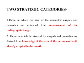 TWO STRATEGIC CATEGORIES-
1.Those in which the size of the unerupted cuspids and
premolars are estimated from measurement of the
radiographic image.
2. Those in which the sizes of the cuspids and premolars are
derived from knowledge of the sizes of the permanent teeth
already erupted in the mouth.
 