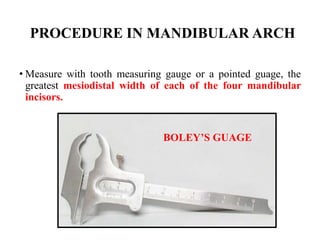 PROCEDURE IN MANDIBULAR ARCH
• Measure with tooth measuring gauge or a pointed guage, the
greatest mesiodistal width of each of the four mandibular
incisors.
BOLEY’S GUAGE
 