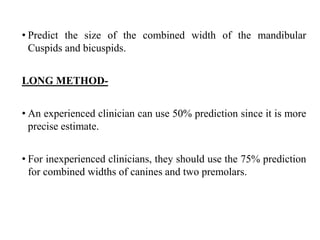 • Predict the size of the combined width of the mandibular
Cuspids and bicuspids.
LONG METHOD-
• An experienced clinician can use 50% prediction since it is more
precise estimate.
• For inexperienced clinicians, they should use the 75% prediction
for combined widths of canines and two premolars.
 