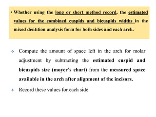 • Whether using the long or short method record, the estimated
values for the combined cuspids and bicuspids widths in the
mixed dentition analysis form for both sides and each arch.
 Compute the amount of space left in the arch for molar
adjustment by subtracting the estimated cuspid and
bicuspids size (moyer’s chart) from the measured space
available in the arch after alignment of the incisors.
 Record these values for each side.
 