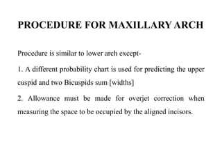 PROCEDURE FOR MAXILLARY ARCH
Procedure is similar to lower arch except-
1. A different probability chart is used for predicting the upper
cuspid and two Bicuspids sum [widths]
2. Allowance must be made for overjet correction when
measuring the space to be occupied by the aligned incisors.
 