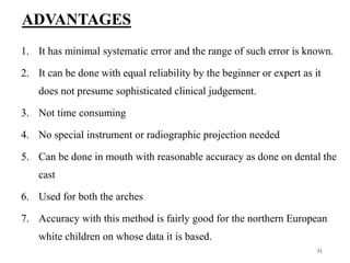 ADVANTAGES
1. It has minimal systematic error and the range of such error is known.
2. It can be done with equal reliability by the beginner or expert as it
does not presume sophisticated clinical judgement.
3. Not time consuming
4. No special instrument or radiographic projection needed
5. Can be done in mouth with reasonable accuracy as done on dental the
cast
6. Used for both the arches
7. Accuracy with this method is fairly good for the northern European
white children on whose data it is based.
51
 