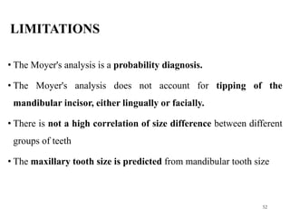 LIMITATIONS
• The Moyer's analysis is a probability diagnosis.
• The Moyer's analysis does not account for tipping of the
mandibular incisor, either lingually or facially.
• There is not a high correlation of size difference between different
groups of teeth
• The maxillary tooth size is predicted from mandibular tooth size
52
 