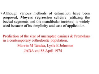 •Although various methods of estimation have been
proposed, Moyers regression scheme [utilizing the
buccal segments and the mandibular incisors] is widely
used because of its simplicity and ease of application.
Prediction of the size of unerupted canines & Premolars
in a contemporary orthodontic population.
Marvin M Tanaka, Lysle E Johnston
JADA vol 88 April 1974
 